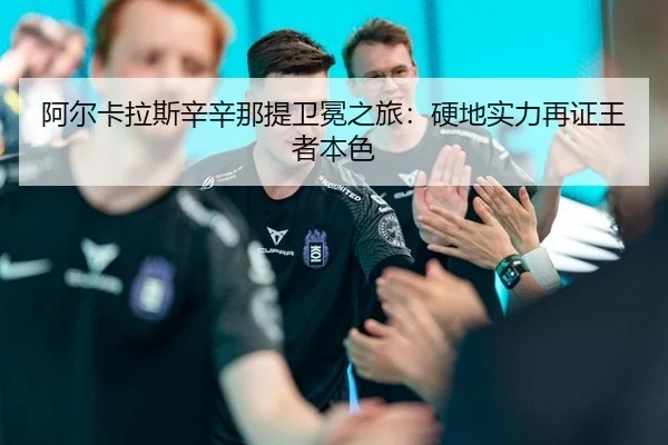 阿尔卡拉斯辛辛那提卫冕之旅：硬地实力再证王者本色