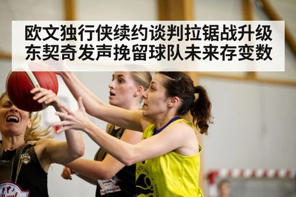 欧文独行侠续约谈判拉锯战升级东契奇发声挽留球队未来存变数
